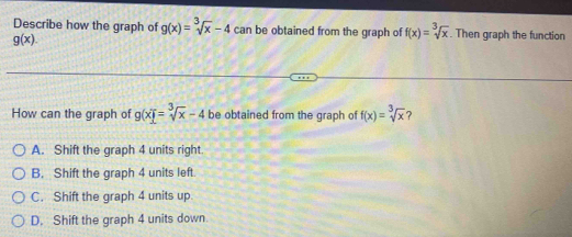 Describe how the graph of g(x)=sqrt[3](x)-4 can be obtained from the graph of f(x)=sqrt[3](x). Then graph the function
g(x). 
How can the graph of g(x)=sqrt[3](x)-4 be obtained from the graph of f(x)=sqrt[3](x) ?
A. Shift the graph 4 units right.
B. Shift the graph 4 units left.
C. Shift the graph 4 units up
D. Shift the graph 4 units down