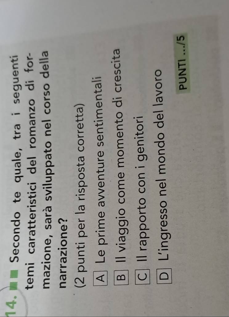 Secondo te quale, tra i seguenti
temi caratteristici del romanzo di for-
mazione, sarà sviluppato nel corso della
narrazione?
(2 punti per la risposta corretta)
A Le prime avventure sentimentali
B Il viaggio come momento di crescita
C Il rapporto con i genitori
D L’ingresso nel mondo del lavoro
PUNTI .../5