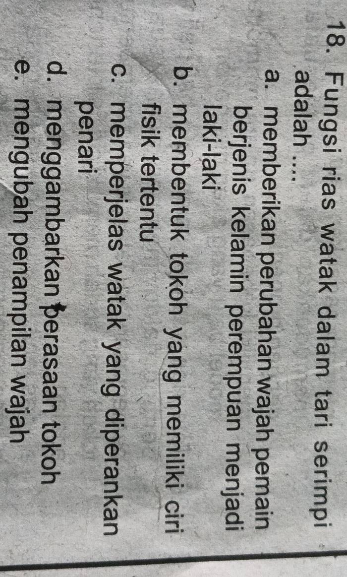 Fungsi rias watak dalam tari serimpi
adalah ....
a. memberikan perubahan wajah pemain
berjenis kelamin perempuan menjadi
laki-laki
b. membentuk tokoh yang memiliki ciri
fisik tertentu
c. memperjelas watak yang diperankan
penari
d. menggambarkan perasaan tokoh
e. mengubah penampilan wajah