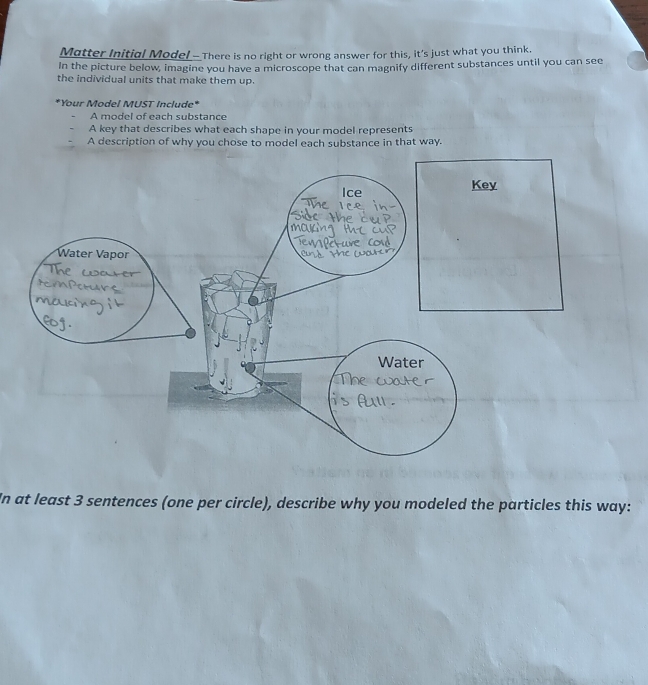 Matter Initial Model - There is no right or wrong answer for this, it's just what you think.
In the picture below, imagine you have a microscope that can magnify different substances until you can see
the individual units that make them up.
*Your Model MUST Include*
A model of each substance
A key that describes what each shape in your model represents
A description of why you chose to model each substance in that way.
In at least 3 sentences (one per circle), describe why you modeled the particles this way: