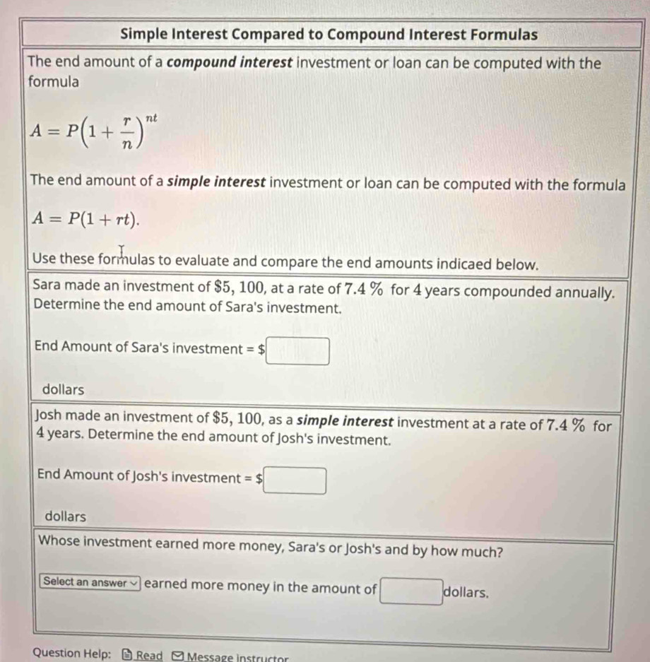 Simple Interest Compared to Compound Interest Formulas 
The end amount of a compound interest investment or loan can be computed with the 
formula
A=P(1+ r/n )^nt
The end amount of a simple interest investment or loan can be computed with the formula
A=P(1+rt). 
Use these formulas to evaluate and compare the end amounts indicaed below. 
Sara made an investment of $5, 100, at a rate of 7.4 % for 4 years compounded annually. 
Determine the end amount of Sara's investment. 
End Amount of Sara's investment =$□
dollars 
Josh made an investment of $5, 100, as a simple interest investment at a rate of 7.4 % for
4 years. Determine the end amount of Josh's investment. 
End Amount of Josh's investment =$□
dollars 
Whose investment earned more money, Sara's or Josh's and by how much? 
Select an answer √ earned more money in the amount of dollars. 
Question Help: Read - Message instructor