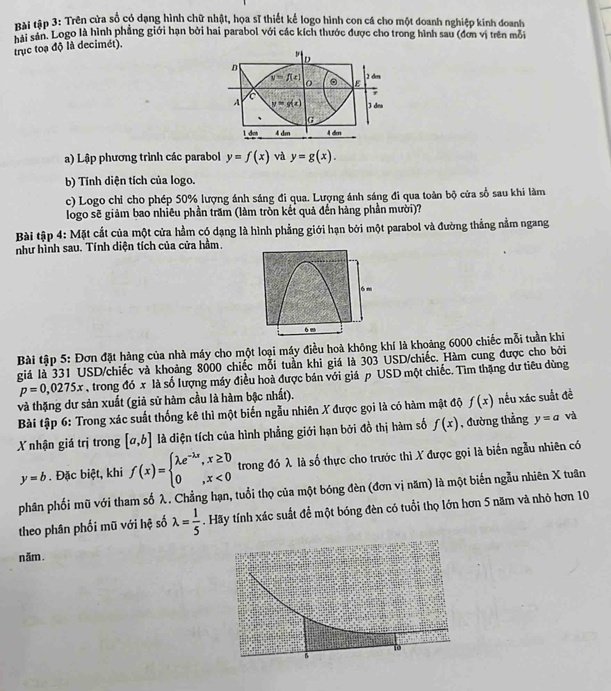 Bài tập 3: Trên cửa sồ có dạng hình chữ nhật, họa sĩ thiết kế logo hình con cá cho một doanh nghiệp kinh doanh
hải sản. Logo là hình phẳng giới hạn bởi hai parabol với các kích thước được cho trong hình sau (đơn vị trên mỗi
trục toạ độ là decimét).
D
B
2 dm
y=f(x) 。 E
O
T
A y=g(x) 3 dr
G
1 dm 4 dm 4 dm
a) Lập phương trình các parabol y=f(x) và y=g(x).
b) Tính diện tích của logo.
c) Logo chỉ cho phép 50% lượng ánh sáng đi qua. Lượng ánh sáng đi qua toàn bộ cửa số sau khi làm
logo sẽ giảm bao nhiêu phần trăm (làm tròn kết quả đến hàng phần mười)?
Bài tập 4: Mặt cắt của một cửa hầm có dạng là hình phẳng giới hạn bởi một parabol và đường thắng nằm ngang
như hình sau. Tính diện tích của cửa hầm.
6m
6 m
Bài tập 5: Đơn đặt hàng của nhà máy cho một loại máy điều hoà không khí là khoảng 6000 chiếc mỗi tuần khi
giá là 331 USD/chiếc và khoảng 8000 chiếc mỗi tuần khi giá là 303 USD/chiếc. Hàm cung được cho bởi
p=0,0275x , trong đó x là số lượng máy điều hoà được bán với giá p USD một chiếc. Tìm thặng dư tiêu dùng
và thặng dư sản xuất (giả sử hàm cầu là hàm bậc nhất).
Bài tập 6: Trong xác suất thống kê thì một biến ngẫu nhiên X được gọi là có hàm mật độ f(x) nếu xác suất đề
X nhận giá trị trong [a,b] là diện tích của hình phẳng giới hạn bởi đồ thị hàm số f(x) , đường thẳng y=a và
y=b. Đặc biệt, khi f(x)=beginarrayl lambda e^(-lambda x),x≥ 0 0,x<0endarray. trong đó λ là số thực cho trước thì X được gọi là biến ngẫu nhiên có
phân phối mũ với tham số λ. Chẳng hạn, tuổi thọ của một bóng đèn (đơn vị năm) là một biến ngẫu nhiên X tuân
theo phân phối mũ với hệ số lambda = 1/5 . Hãy tính xác suất để một bóng đèn có tuổi thọ lớn hơn 5 năm và nhỏ hơn 10
năm.