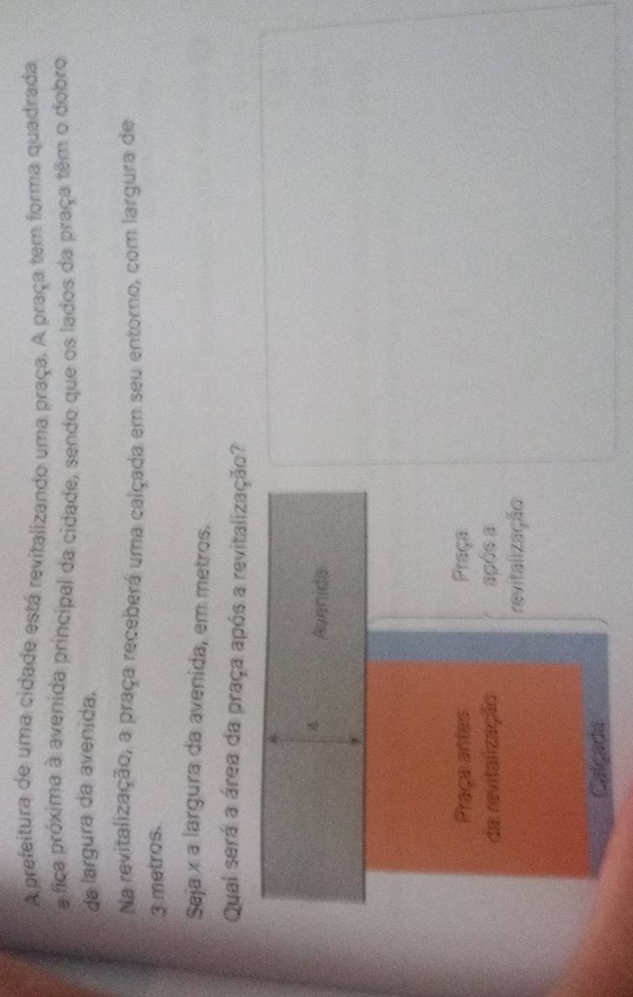A prefeitura de uma cidade está revitalizando uma praça. A praça tem forma quadrada
e fica próxima à avenida principal da cidade, sendo que os lados da praça têm o dobro
da largura da avenida,
Na revitalização, a praça receberá uma calçada em seu entorno, com largura de
3 metros.
Seja x a largura da avenida, em metros.
Qual será a área da praça após a revitalização?

Avenida
Praça antes Praça
da revitalização após a
revitalização
Calçada