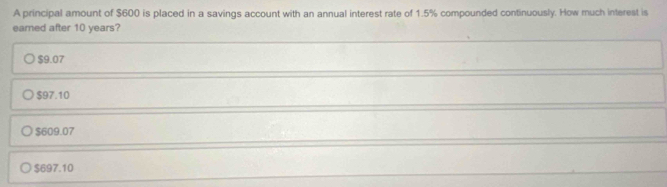 A principal amount of $600 is placed in a savings account with an annual interest rate of 1.5% compounded continuously. How much interest is
earned after 10 years?
$9.07
$97.10
$609.07
$697.10