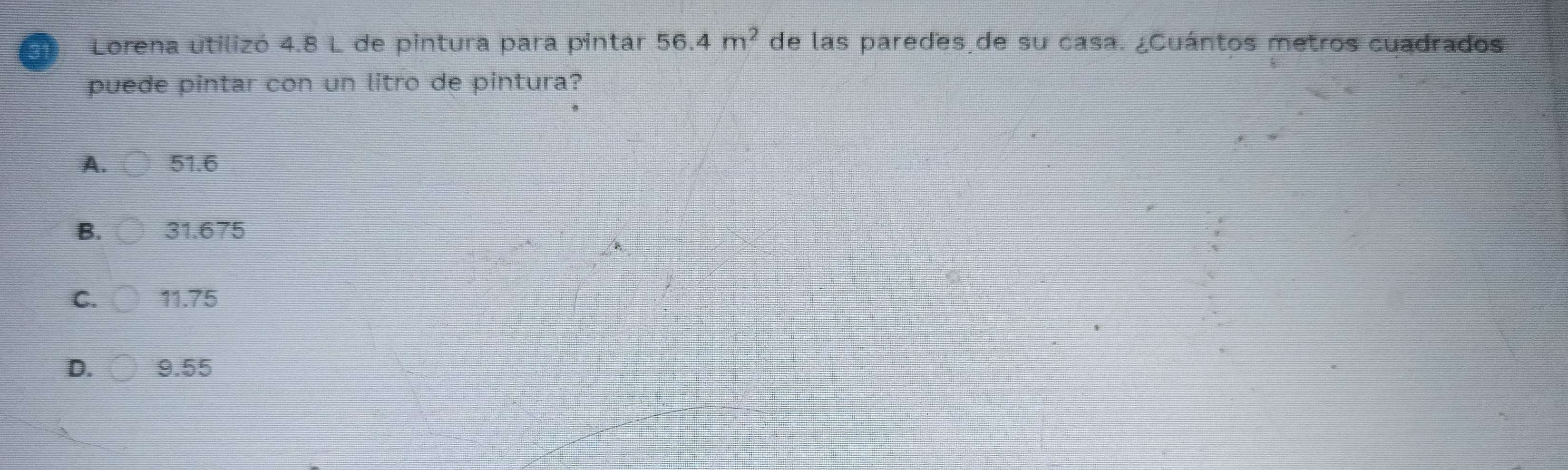 Lorena utilizó 4.8 L de pintura para pintar 56.4m^2 de las paredes de su casa. ¿Cuántos metros cuadrados
puede pintar con un litro de pintura?
A. 51.6
B. 31.675
C. 11.75
D. 9.55