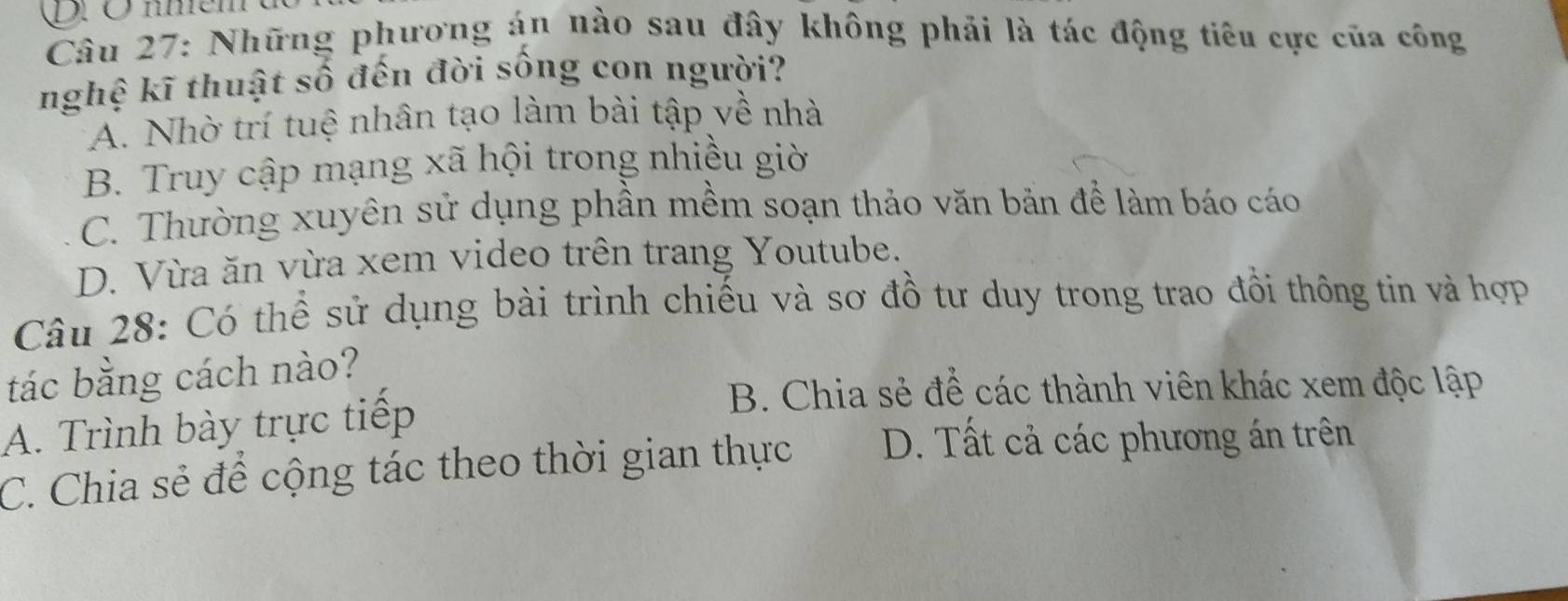 Những phương án nào sau đây không phải là tác động tiêu cực của công
nghệ kĩ thuật số đến đời sống con người?
A. Nhờ trí tuệ nhân tạo làm bài tập về nhà
B. Truy cập mạng xã hội trong nhiều giờ
C. Thường xuyên sử dụng phần mềm soạn thảo văn bản để làm báo cáo
D. Vừa ăn vừa xem video trên trang Youtube.
Câu 28: Có thể sử dụng bài trình chiếu và sơ đồ tư duy trong trao đồi thông tin và hợp
tác bằng cách nào?
A. Trình bày trực tiếp
B. Chia sẻ để các thành viên khác xem độc lập
C. Chia sẻ để cộng tác theo thời gian thực D. Tất cả các phương án trên