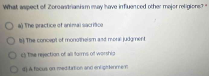 What aspect of Zoroastrianism may have influenced other major religions? *
a) The practice of animal sacrifice
b) The concept of monotheism and moral judgment
c) The rejection of all forms of worship
d) A focus on meditation and enlightenment