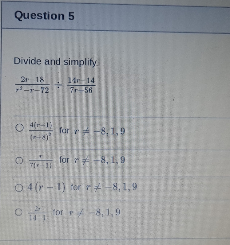 Divide and simplify.
 (2r-18)/r^2-r-72 /  (14r-14)/7r+56 
frac 4(r-1)(r+8)^2 for r!= -8,1,9
 r/7(r-1)  for r!= -8,1,9
4(r-1) for r!= -8,1,9
 2r/14-1  for r!= -8,1,9