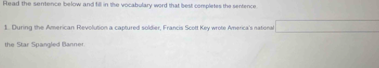 Read the sentence below and fill in the vocabulary word that best completes the sentence. 
1. During the American Revolution a captured soldier, Francis Scott Key wrote America's national 
the Star Spangled Banner.