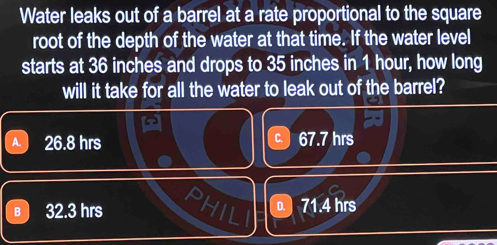 Water leaks out of a barrel at a rate proportional to the square
root of the depth of the water at that time. If the water level
starts at 36 inches and drops to 35 inches in 1 hour, how long
will it take for all the water to leak out of the barrel?
A. 26.8 hrs C. 67.7 hrs
B 32.3 hrs D. ) 71.4 hrs