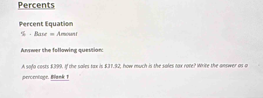 Percents 
Percent Equation 
% · Base =Amount
Answer the following question: 
A sofa costs $399. If the sales tax is $31.92, how much is the sales tax rate? Write the answer as a 
percentage. Blank 1