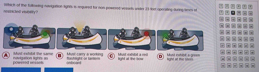 1 2 D
Which of the following navigation lights is required for non-powered vessels under 23 feet operating during times of 7. a 10 12
restricted visibility?
13 14 15 15 17 18
22 23 24
。 。 30
2 35 34
3 3 40 41 42
43 4 45
Must exhibit the same B Must carry a working 4/5 0 43
a navigation lights as flashlight or lantern C Must exhibit a red light at the bow D Must exhibit a green light at the stern 49 50 51 52 53
powered vessels onboard
55 56 57 58 50 60