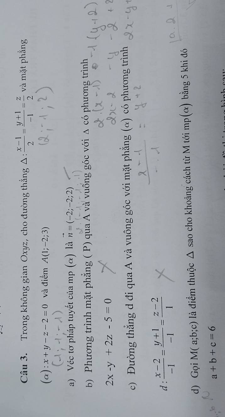 Trong không gian Oxyz, cho đường thắng Δ:  (x-1)/2 = (y+1)/-1 = z/2  và mặt phẳng 
(a): x+y-z-2=0 và điểm A(1;-2;3)
a) Véc tơ pháp tuyết của mp (α) là vector n=(-2;-2;2)
b) Phương trình mặt phẳng ( P) qua A và vuồng góc với △ cdot O phương trình
2x-y+2z-5=0
c) Đường thẳng d đi qua A và vuông góc với mặt phẳng (α) có phương trình 
d:  (x-2)/-1 = (y+1)/-1 = (z-2)/1 
d) Gọi M(a;b;c) là điểm thuộc Δ sao cho khoảng cách từ M tới mp(α) bằng 5 khi đó
a+b+c=6