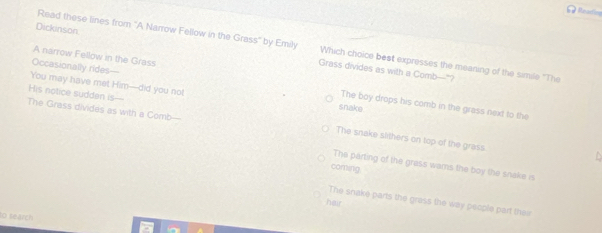 # Mearing
Read these lines from 'A Narrow Fellow in the Grass' by Emily Which choice best expresses the meaning of the simile "The
Dickinson Grass divides as with a Comb—"?
A narrow Fellow in the Grass
You may have met Him—did you not
Occasionally rides— The boy drops his comb in the grass next to the
snake
The Grass divides as with a Comb—
His notice sudden is--- The snake slithers on top of the grass
The parting of the grass wars the boy the snake is
coming
The snake parts the grass the way people part their
hair
to search