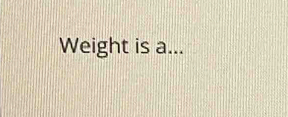 Weight is a...