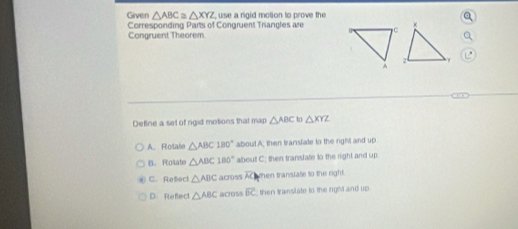 Given △ ABC≌ △ XYZ use a rigid motion to prove the 
Corresponding Parts of Congruent Triangles are
Congruent Theorem
Detine a set of ngid motions that map △ ABC to △ XYZ
A. Rotale △ ABC180° about A; then transfate to the right and up
B. Rotate △ ABC180° about C; then transtate to the right and up
C. Refect △ ABC across AChen transtate to the right.
D. Reflect △ ABC acoSs overline BC then translate to the ingevt and up .