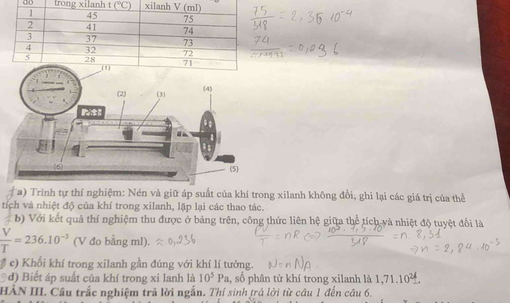 ao 
Ta) Trình tự thí nghiệm: Nén và giữ áp suất của khí trong xilanh không đồi, ghi lại các giá trị của thể
tích và nhiệt độ của khí trong xilanh, lặp lại các thao tác.
b) Với kết quả thí nghiệm thu được ở bảng trên, công thức liên hệ giữa thể tích và nhiệt độ tuyệt đối là
 V/T =236.10^(-3) (V đo bằng ml).
# c) Khối khí trong xilanh gần đúng với khí lí tưởng.
*d) Biết áp suất của khí trong xi lanh là 10^5Pa , số phân tử khí trong xilanh là 1,71.10^2^
HÀN III. Câu trắc nghiệm trả lời ngắn. Thí sinh trả lời từ câu 1 đến câu 6.