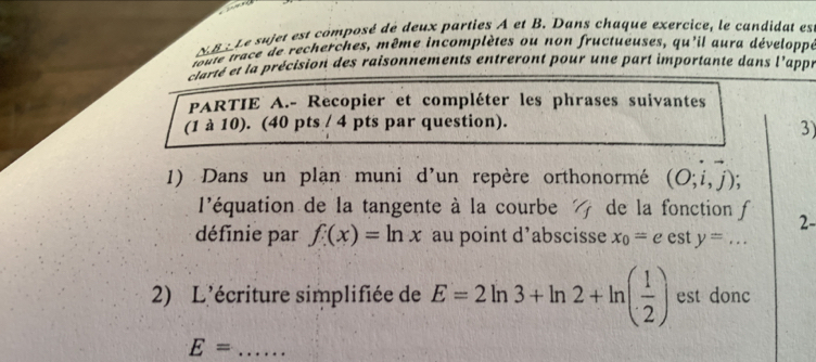 XBx Le sujet est composé de deux parties A et B. Dans chaque exercice, le candidat es 
toute trace de recherches, même incomplètes ou non fructueuses, qu'il aura développe 
clarté et la précision des raisonnements entreront pour une part importante dans l'appé 
PARTIE A.- Recopier et compléter les phrases suivantes 
(1 à 10). (40 pts / 4 pts par question). 
3) 
1) Dans un plận muni d'un repère orthonormé (O;vector i,vector j); 
l'équation de la tangente à la courbe de la fonction f 2- 
définie par f(x)=ln x au point d’abscisse x_0=e est y=... 
2) L'écriture simplifiée de E=2ln 3+ln 2+ln ( 1/2 ) est donc 
_ E=