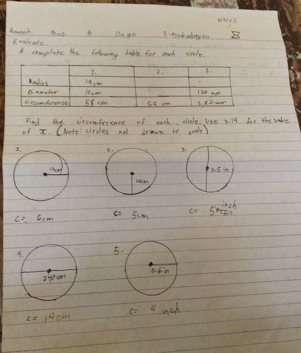 210125 
Hannah Mat8. Daga 5-mak abay an 2 
Evaluate 
A. complete the following table for each circle. 
Find the circumference of each circle. Use 3. 14 for the valve 
of x. (Note: circles not drawn to scalt)
c=6cm
c=5cm
c=5 inch/cm 
5.
c=4 inch
c=1^4cm