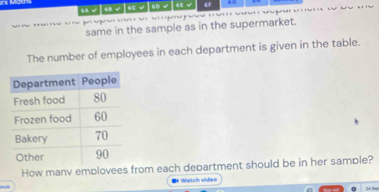 rx Maths 6G 
6B 6C √ 6D √ 6E 6F 
same in the sample as in the supermarket. 
The number of employees in each department is given in the table. 
How manv emplovees from each department should be in her sample? 
Watch video 
Sion out 24 Sep