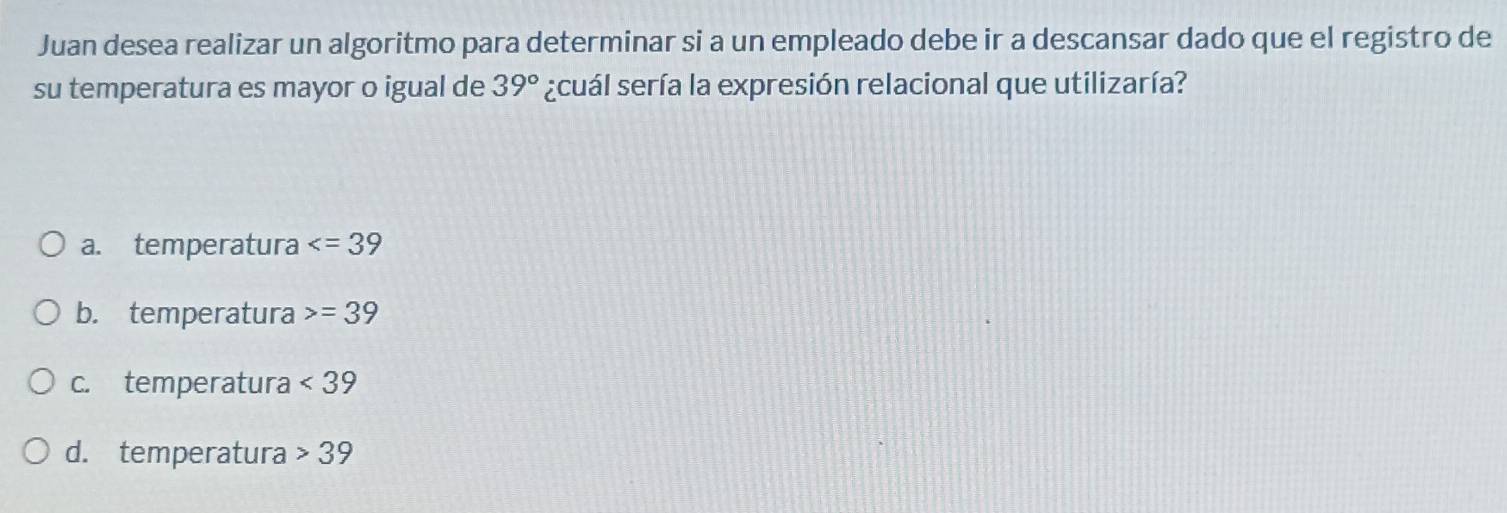 Juan desea realizar un algoritmo para determinar si a un empleado debe ir a descansar dado que el registro de
su temperatura es mayor o igual de 39° ¿cuál sería la expresión relacional que utilizaría?
a. temperatura
b. temperatura =39
c. temperatura <39</tex>
d. temperatura 39