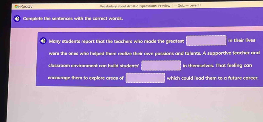 i-Ready Vocabulary about Artistic Expressions: Preview 1 — Quiz — Level H 
Complete the sentences with the correct words. 
Many students report that the teachers who made the greatest in their lives 
were the ones who helped them realize their own passions and talents. A supportive teacher and 
classroom environment can build students' in themselves. That feeling can 
encourage them to explore areas of which could lead them to a future career.