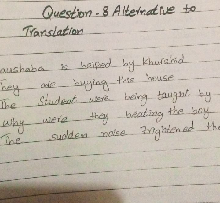 Question.8 Alternative to 
Translation 
aushaba is helped by khurshid 
hey are buying this house 
The Student were being taught by 
why were they beating the boy 
The sudden noise frightened the