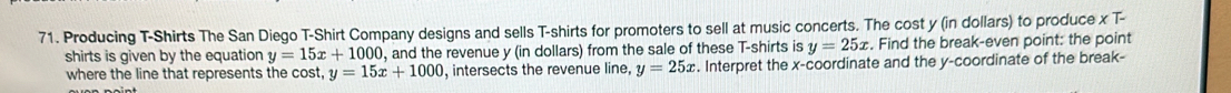 Producing T-Shirts The San Diego T-Shirt Company designs and sells T-shirts for promoters to sell at music concerts. The cost y (in dollars) to produce x T- 
shirts is given by the equation y=15x+1000 , and the revenue y (in dollars) from the sale of these T-shirts is y=25x. Find the break-even point: the point 
where the line that represents the cost, y=15x+1000 , intersects the revenue line, y=25x. Interpret the x-coordinate and the y-coordinate of the break-