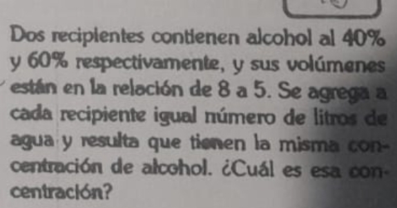 Dos recipientes contienen alcohol al 40%
y 60% respectivamente, y sus volúmenes 
están en la relación de 8 a 5. Se agrega a 
cada recipiente igual número de litros de 
agua y resulta que tienen la misma con- 
centración de alcohol. ¿Cuál es esa con- 
centración?