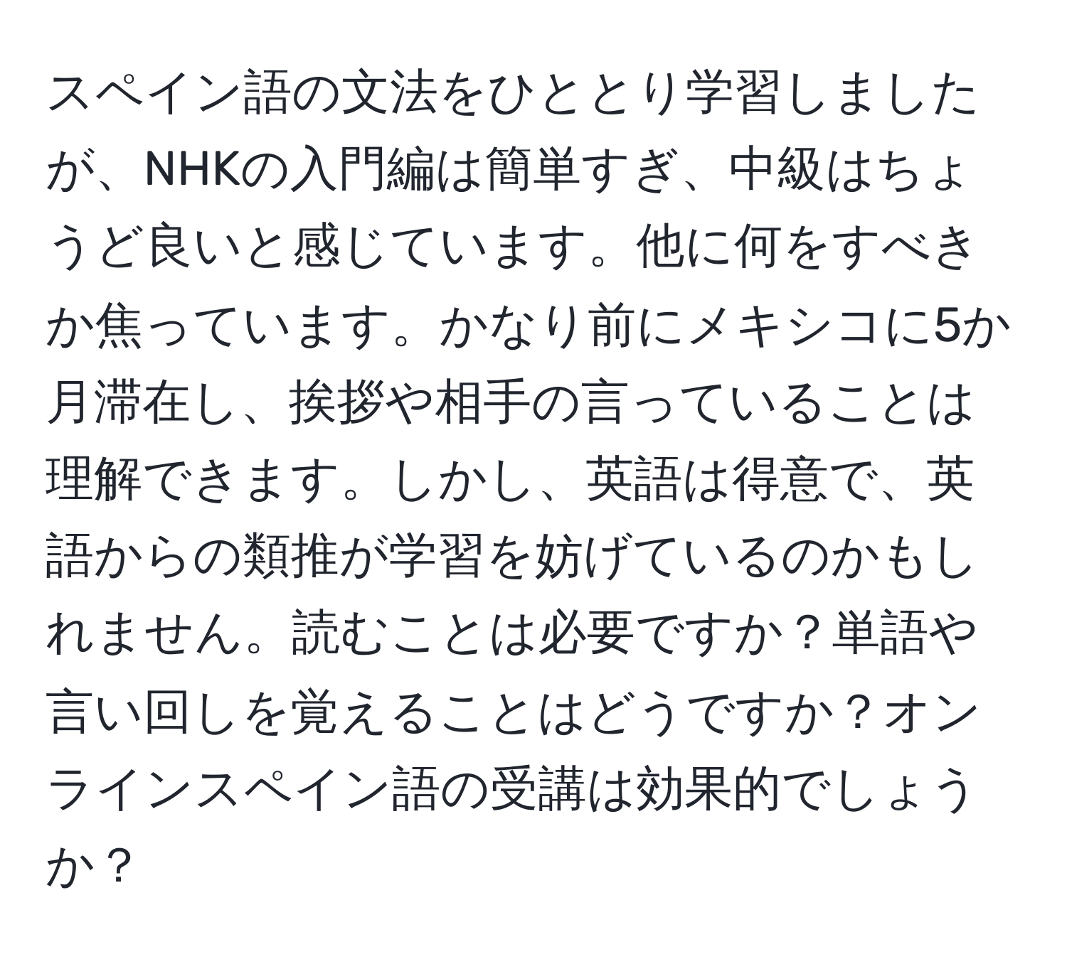 スペイン語の文法をひととり学習しましたが、NHKの入門編は簡単すぎ、中級はちょうど良いと感じています。他に何をすべきか焦っています。かなり前にメキシコに5か月滞在し、挨拶や相手の言っていることは理解できます。しかし、英語は得意で、英語からの類推が学習を妨げているのかもしれません。読むことは必要ですか？単語や言い回しを覚えることはどうですか？オンラインスペイン語の受講は効果的でしょうか？