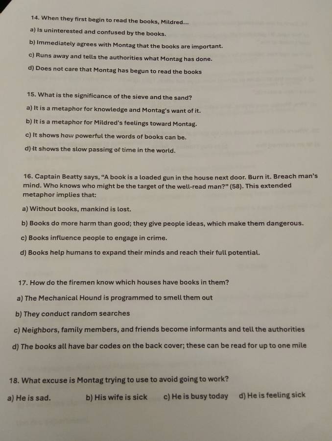 When they first begin to read the books, Mildred...
a) Is uninterested and confused by the books.
b) Immediately agrees with Montag that the books are important.
c) Runs away and tells the authorities what Montag has done.
d) Does not care that Montag has begun to read the books
15. What is the significance of the sieve and the sand?
a) It is a metaphor for knowledge and Montag's want of it.
b) It is a metaphor for Mildred's feelings toward Montag.
c) It shows how powerful the words of books can be.
d) It shows the slow passing of time in the world.
16. Captain Beatty says, “A book is a loaded gun in the house next door. Burn it. Breach man’s
mind. Who knows who might be the target of the well-read man?” (58). This extended
metaphor implies that:
a) Without books, mankind is lost.
b) Books do more harm than good; they give people ideas, which make them dangerous.
c) Books influence people to engage in crime.
d) Books help humans to expand their minds and reach their full potential.
17. How do the firemen know which houses have books in them?
a) The Mechanical Hound is programmed to smell them out
b) They conduct random searches
c) Neighbors, family members, and friends become informants and tell the authorities
d) The books all have bar codes on the back cover; these can be read for up to one mile
18. What excuse is Montag trying to use to avoid going to work?
a) He is sad. b) His wife is sick c) He is busy today d) He is feeling sick