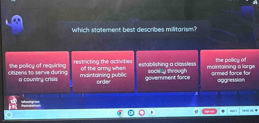 Which statement best describes militarism?
the policy of requiring restricting the activities establishing a classless the policy of
of the army when
citizens to serve during maintaining public sociely through maintaining a large
a country crisis government force armed force for
order aggression
Wheatgrass
Pantalaimon
Sign out Nov 1 10:20 US