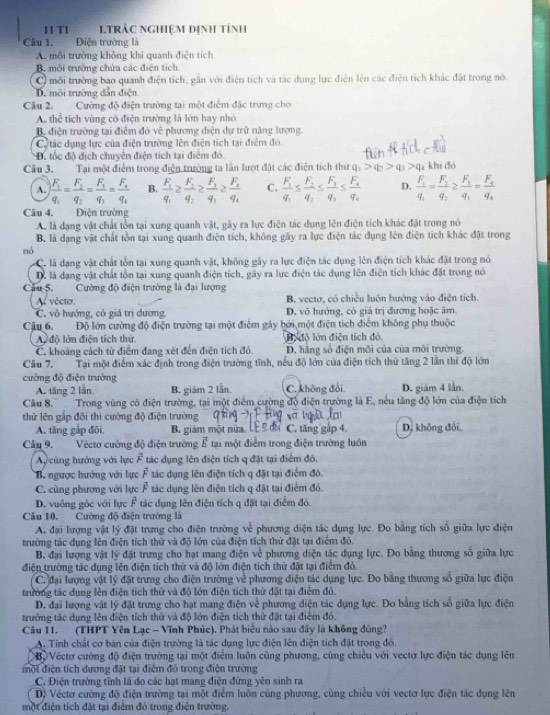 TI LTRÁC NGHiệM định tính
Câu 1. Điện trường là
A. môi trường không khi quanh điện tích
B. môi trưởng chứa các điện tích
C môi trường bao quanh điện tích, gân với điện tích và tác dụng lực điện lên các điện tích khác đặt trong nó.
D. môi trường dẫn điện
Câu 2. Cường độ điện trường tại một điểm đặc trưng cho
A. thể tích vùng có điện trường là lớn hay nhỏ
B. điện trường tại điểm đó về phương diện dự trữ năng lượng
Cự tác dụng lực của điện trường lên điện tích tại điểm đó.
Đ. tốc độ địch chuyển điện tích tại điểm đó.
Câu 3. Tại một điểm trong điện trường ta lần lượt đặt các điện tích thứ q_1>q_2>q_3>q_4 khi đó
A. frac F_1q_1=frac F_2q_2=frac F_1q_1=frac F_4q_4 B. frac F_1q_1≥ frac F_2q_2≥ frac F_1q_3≥ frac F_4q_4 C. frac F_1q_1≤ frac F_2q_2≤ frac F_3q_3≤ frac F_4q_4 D. frac F_1q_1=frac F_1q_2≥ frac F_1q_3=frac F_2q_4
Câu 4. Điện trường
A. là dạng vật chất tồn tại xung quanh vật, gây ra lực điện tác dụng lên điện tích khác đặt trong nó
B. là dạng vật chất tồn tại xung quanh điện tích, không gây ra lực điện tác dụng lên điện tích khác đặt trong
nó
C. là đạng vật chát tôn tại xung quanh vật, không gây ra lực điện tác dụng lên điện tích khác đặt trong nó
D là dạng vật chất tồn tại xung quanh điện tích, gãy ra lực điện tác dụng lên điện tích khác đặt trong nó
Cầu 5. Cường độ điện trường là đại lượng
Al vécter B, vectơ, có chiều luôn hướng vào điện tích.
C. vô hướng, có giá trị đương D. vô hướng, có giá trị đương hoặc âm
Câu 6. Độ lớn cường độ điện trường tại một điểm gây bởi một điện tích điểm không phụ thuộc
A đô lớn điện tích thứ. lộ độ lớn điện tích đó
C. khoảng cách từ điểm đang xét đến điện tích đó. D. hằng số điện môi của của môi trường.
Câu 7. Tại một điểm xác định trong điện trường tĩnh, nếu độ lớn của điện tích thứ tăng 2 lần thì độ lớn
cường độ điện trường
A. tăng 2 lần B. giám 2 lần. C. không đổi. D. giám 4 lần.
Câu 8.  Trong vùng có điện trường, tại một điểm cường độ điện trưởng là E, nếu tăng độ lớn của điện tích
thử lên gấp đõi thì cường độ điện trường
A. tăng gắp đôi. B. giám một nửa, lễ  đổ C. tăng gắp 4. D, không đổi,
Câu 9. Vécto cường độ điện trường vector E tại một điểm trong điện trường luôn
Ay cũng hướng với lực overline F tác dụng lên điện tích q đặt tại điểm đó.
B. ngược hướng với lực vector F tác dụng lên điện tích q đặt tại điểm đỏ,
C. cùng phương với lực Ả tác dụng lên điện tích q đặt tại điểm đó.
D. vuông góc với lực F tác dụng lên điện tích q đặt tại điểm đó.
Câu 10. Cường độ điện trường là
A. đại lượng vật lý đặt trưng cho điện trường về phương diện tác dụng lực. Đo bằng tích số giữa lực điện
trường tác dụng lên điện tích thử và độ lớn của điện tích thứ đặt tại điểm đỏ.
B. đại lượng vật lý đặt trưng cho hạt mang điện vẻ phương diện tác dụng lực. Đo bằng thương số giữa lực
điện trường tác dụng lên điện tích thử và độ lớn điện tích thừ đặt tại điểm đỏ.
C. đại lượng vật lý đặt trưng cho điện trường về phương điện tác dụng lực. Đo bằng thương số giữa lực điện
trường tác dụng lên điện tích thứ và độ lớn điện tích thử đặt tại điểm đô.
D. đại lượng vật lý đặt trưng cho hạt mang điện về phương diện tác dụng lực. Đo bằng tích số giữa lực điện
trưởng tác dụng lên điện tích thử và độ lớn điện tích thử đặt tại điểm đó.
Câu 11. (THPT Yên Lạc - Vĩnh Phúc). Phát biểu nào sau đây là không đũng?
A. Tính chất cơ bản của điện trường là tác dụng lực điện lên điện tích đặt trong đó.
Bộ Vectơ cường độ điện trường tại một điểm luôn cùng phương, cùng chiều với vectơ lực điện tác dụng lên
một điện tích dượng đặt tại điệm đó trong điện trường
C. Điện trường tỉnh lã đo các hạt mang điện đứng yên sinh ra
D) Véctơ cường độ điện trường tại một điểm luôn cùng phương, cùng chiều với vectơ lực điện tác dụng lên
một điện tích đặt tại điểm đó trong điện trường.