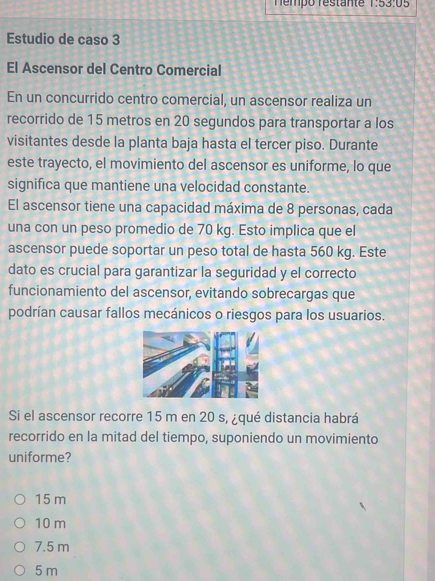 Témpo restante 1:53:05
Estudio de caso 3
El Ascensor del Centro Comercial
En un concurrido centro comercial, un ascensor realiza un
recorrido de 15 metros en 20 segundos para transportar a los
visitantes desde la planta baja hasta el tercer piso. Durante
este trayecto, el movimiento del ascensor es uniforme, lo que
significa que mantiene una velocidad constante.
El ascensor tiene una capacidad máxima de 8 personas, cada
una con un peso promedio de 70 kg. Esto implica que el
ascensor puede soportar un peso total de hasta 560 kg. Este
dato es crucial para garantizar la seguridad y el correcto
funcionamiento del ascensor, evitando sobrecargas que
podrían causar fallos mecánicos o riesgos para los usuarios.
Si el ascensor recorre 15 m en 20 s, ¿qué distancia habrá
recorrido en la mitad del tiempo, suponiendo un movimiento
uniforme?
15 m
10 m
7.5 m
5 m