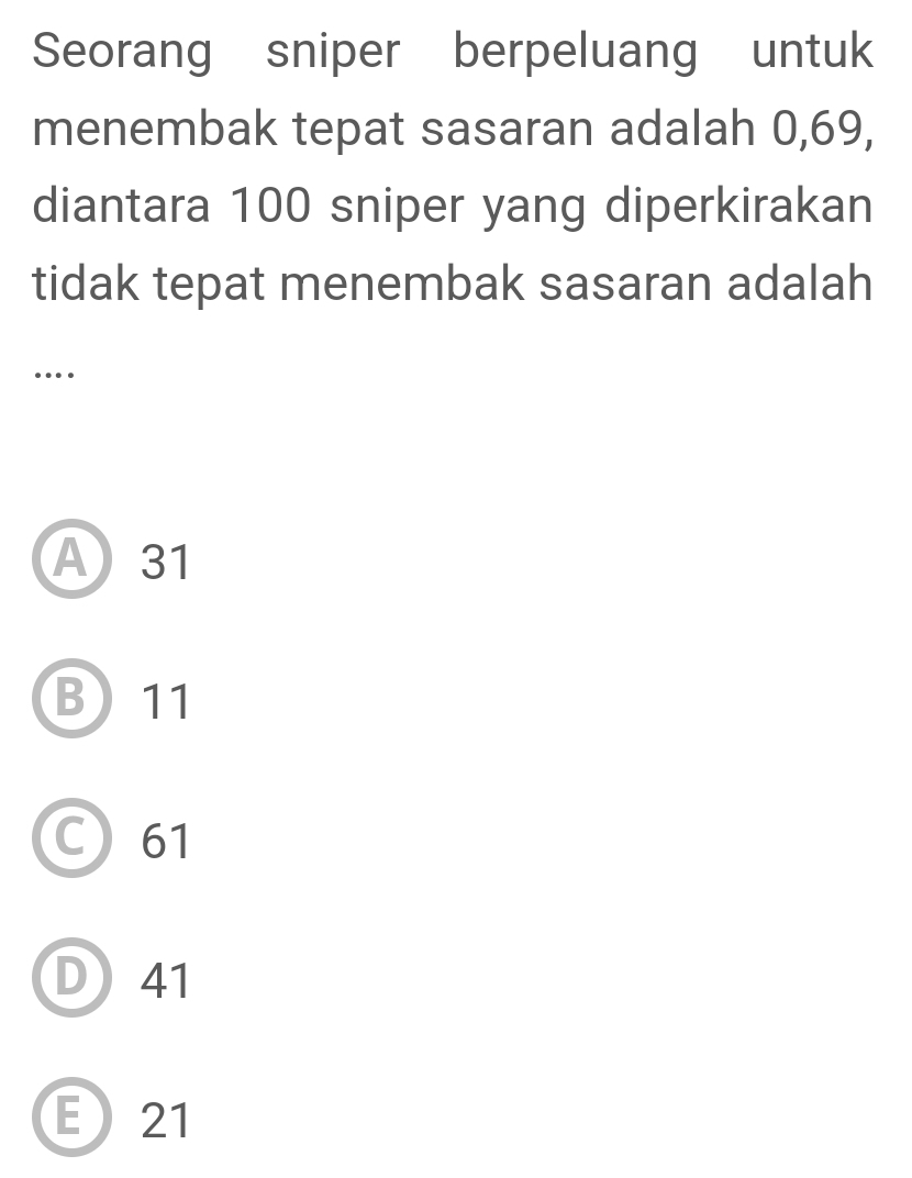 Seorang sniper berpeluang untuk
menembak tepat sasaran adalah 0,69,
diantara 100 sniper yang diperkirakan
tidak tepat menembak sasaran adalah
….
A31
B) 11
C 61
D41
E21