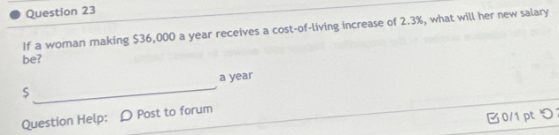 If a woman making $36,000 a year receives a cost-of-living increase of 2.3%, what will her new salary 
be? 
S _a year
0/1 pt つ 
Question Help: D Post to forum