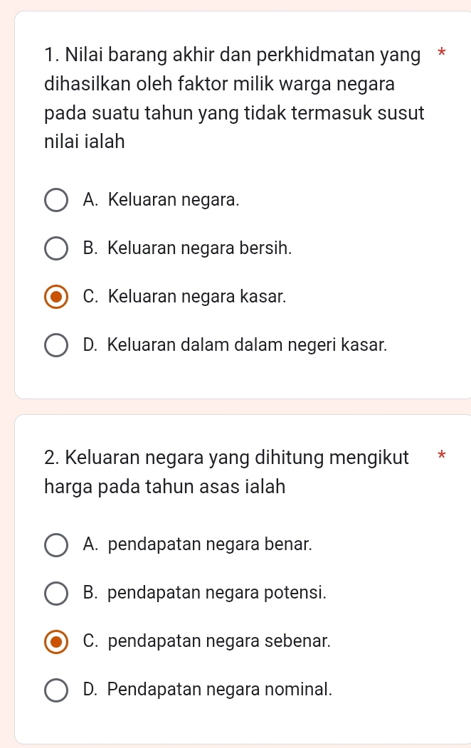 Nilai barang akhir dan perkhidmatan yang *
dihasilkan oleh faktor milik warga negara
pada suatu tahun yang tidak termasuk susut
nilai ialah
A. Keluaran negara.
B. Keluaran negara bersih.
C. Keluaran negara kasar.
D. Keluaran dalam dalam negeri kasar.
2. Keluaran negara yang dihitung mengikut *
harga pada tahun asas ialah
A. pendapatan negara benar.
B. pendapatan negara potensi.
C. pendapatan negara sebenar.
D. Pendapatan negara nominal.