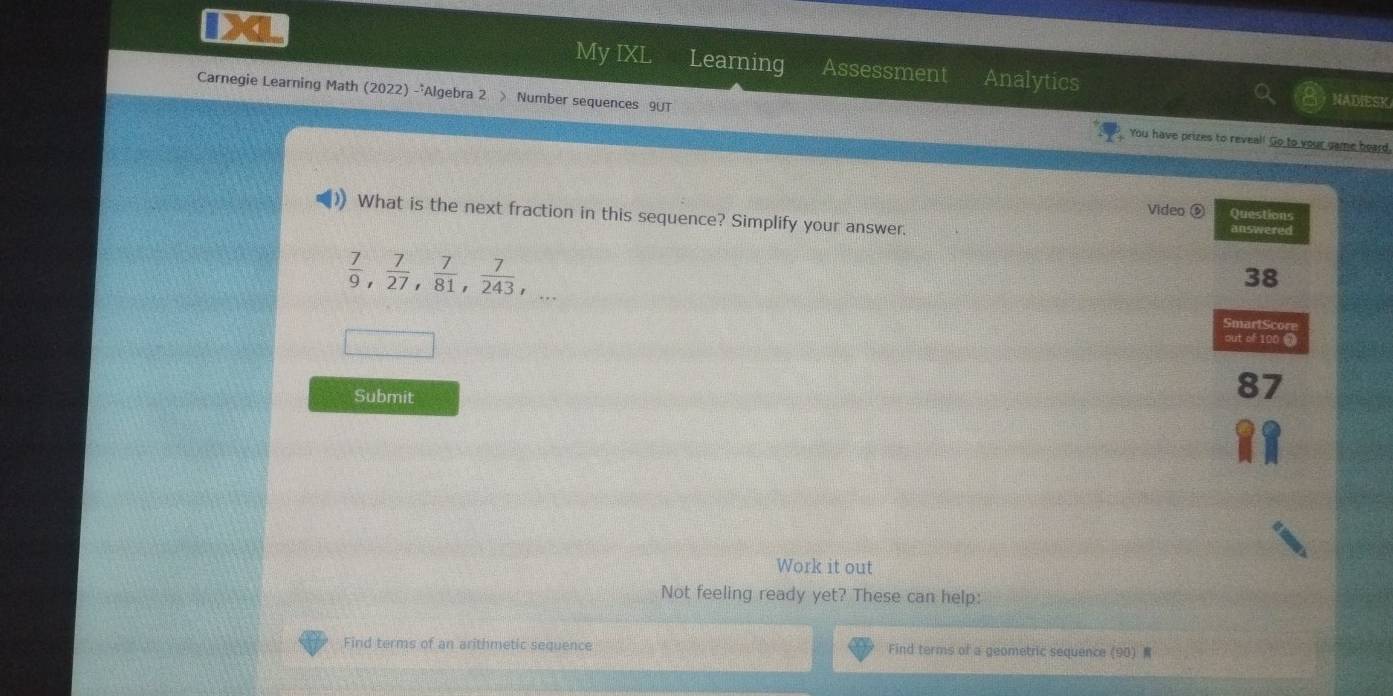 My IXL Learning Assessment Analytics NADIESK 
Carnegie Learning Math (2022) -'Algebra 2 > Number sequences 9UT You have prizes to reveal! Go to your game heard, 
Video ⑤ Questions 
) What is the next fraction in this sequence? Simplify your answer. answered
 7/9 ,  7/27 ,  7/81 ,  7/243 ,... 
38 
SmartScore 
out of 100 7 
Submit 
I 
Work it out 
Not feeling ready yet? These can help: 
Find terms of an arithmetic sequence Find terms of a geometric sequence (90)