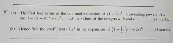 The first four terms of the binomial expansion of (1+2x)^8 in ascending powers of x
are 1+ax+bx^2+cx^3. Find the values of the integers a. b and c. (4 marks) 
(b) Hence find the coefficient of x^3 in the expansion of (1+ 1/2 x)(1+2x)^8. (3 marks) 
_