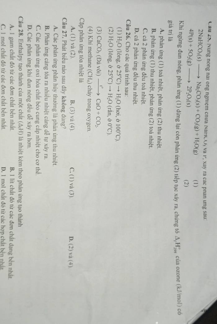 Nung nong nai ông nghiệm chưa NaHCO, và P, xay ra các phan ưng sau:
2NaHCO_3(s)to Na_2CO_3(s)+CO_2(g)+H_2O(g) (1)
4P(s)+5O_2(g)to 2P_2O_5(s)
(2)
Khi ngừng đun nóng, phản ứng (1) dừng lại còn phản ứng (2) tiếp tục xảy ra, chứng tỏ △ _fH_(298)° của ozone (kJ/mol) có
giá trị là
A. phản ứng (1) toả nhiệt, phản ứng (2) thu nhiệt.
B. phản ứng (1) thu nhiệt, phản ứng (2) toả nhiệt.
C. cả 2 phản ứng đều toả nhiệt.
D. cả 2 phản ứng đều thu nhiệt.
Câu 26. Cho các quá trình sau:
(1) H_2O (lỏng, ở 25°C)to H_2O (hơi, ở 100°C).
(2) H_2O (lỏng, ở 25°C)to H_2O (rắn,ở 0°C).
(3) CaCO_3 (Đá vôi) xrightarrow t°CaO+CO_2.
(4) Khí methane (CH_4) cháy trong oxygen.
Cặp phản ứng tỏa nhiệt là
A. (1) và (2). B. (3) và (4). C. (1) và (3). D. (2) và (4)
Câu 27. Phát biểu nào sau đây không đùng?
A. Các phản ứng phân hủy thường là phản ứng thu nhiệt.
B. Phản ứng càng tỏa ra nhiều nhiệt cảng dễ tự xảy ra.
C. Các phản ứng oxi hóa chất béo cung cấp nhiệt cho cơ thể.
D. Các phản ứng khi đun nóng đều dễ xảy ra hơn.
Câu 28. Enthalpy tạo thành của một chất (△ _fH) là nhiệt kèm theo phản ứng tạo thành
A. 1 gam chất đó từ các đơn chất bền nhất. B 1 lít chất đó từ các đơn chất dạng bền nhất
C. 1 mol chất đó từ các đơn chất bền nhất. D. 1 mol chất đó từ các hợp chất bền nhất