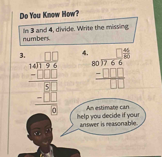 Do You Know How?
In 3 and 4, divide. Write the missing
numbers.
3. beginarrayr 1.01encloselongdiv 3.27 -3 hline 30 hline 818 hline 0 hline 0endarray
4. beginarrayr □ □  80encloselongdiv 766 -□ □ □  hline □ □ endarray
An estimate can
help you decide if your
answer is reasonable.