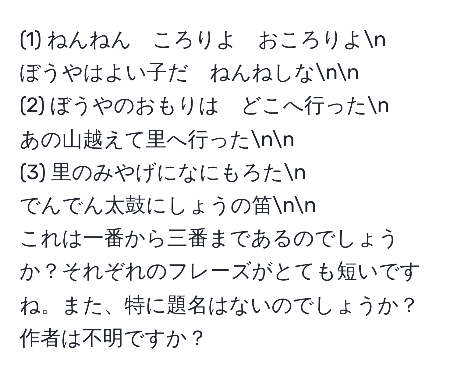 (1) ねんねん　ころりよ　おころりよn
ぼうやはよい子だ　ねんねしなnn
(2) ぼうやのおもりは　どこへ行ったn
あの山越えて里へ行ったnn
(3) 里のみやげになにもろたn
でんでん太鼓にしょうの笛nn
これは一番から三番まであるのでしょうか？それぞれのフレーズがとても短いですね。また、特に題名はないのでしょうか？作者は不明ですか？