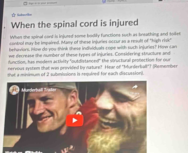 Sigh in to your account 
Subscribe 
When the spinal cord is injured 
When the spinal cord is injured some bodily functions such as breathing and toilet 
control may be impaired. Many of these injuries occur as a result of "high risk" 
behaviors. How do you think these individuals cope with such injuries? How can 
we decrease the number of these types of injuries. Considering structure and 
function, has modern activity "outdistanced" the structural protection for our 
nervous system that was provided by nature? Hear of "Murderball"? (Remember 
that a minimum of 2 submissions is required for each discussion).