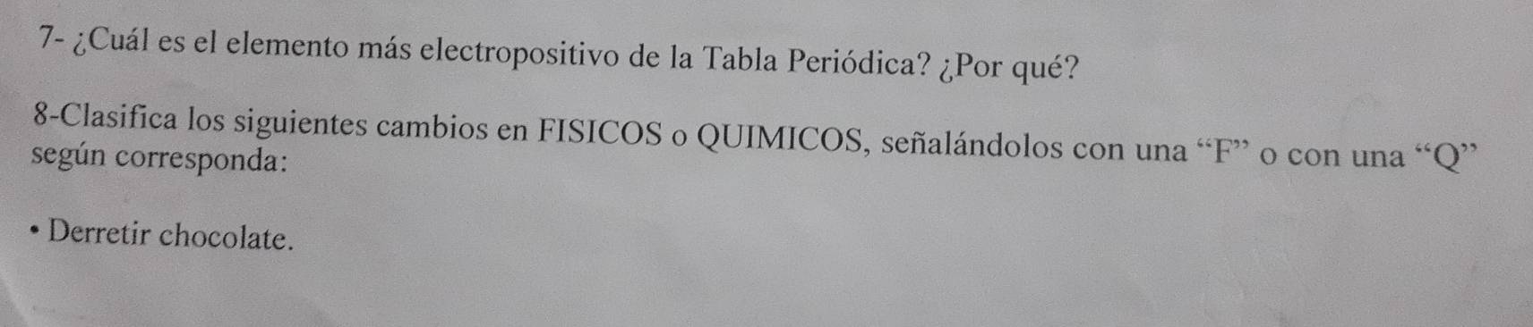 7- ¿Cuál es el elemento más electropositivo de la Tabla Periódica? ¿Por qué? 
8-Clasifica los siguientes cambios en FISICOS o QUIMICOS, señalándolos con una “ F ” o con una “ Q ” 
según corresponda: 
Derretir chocolate.