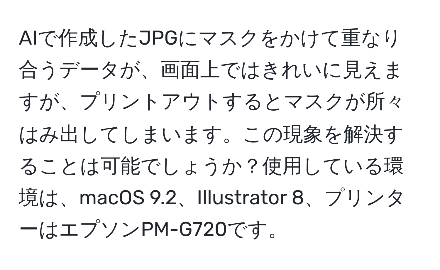 AIで作成したJPGにマスクをかけて重なり合うデータが、画面上ではきれいに見えますが、プリントアウトするとマスクが所々はみ出してしまいます。この現象を解決することは可能でしょうか？使用している環境は、macOS 9.2、Illustrator 8、プリンターはエプソンPM-G720です。