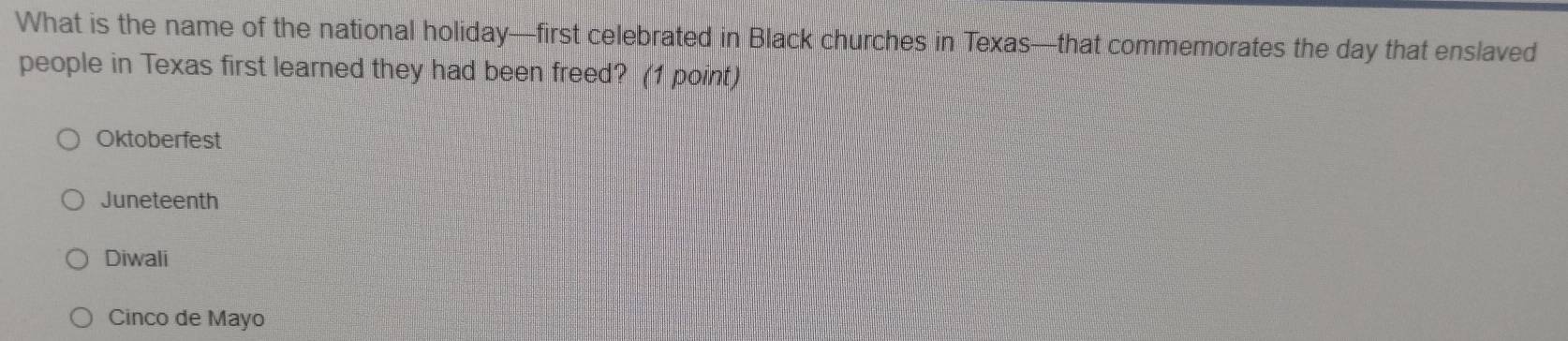 What is the name of the national holiday—first celebrated in Black churches in Texas—that commemorates the day that enslaved
people in Texas first learned they had been freed? (1 point)
Oktoberfest
Juneteenth
Diwali
Cinco de Mayo