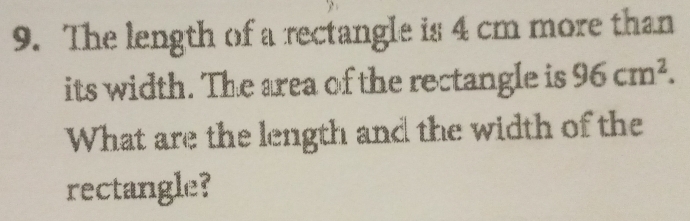 The length of a rectangle is 4 cm more than 
its width. The area of the rectangle is 96cm^2. 
What are the length and the width of the 
rectangle?