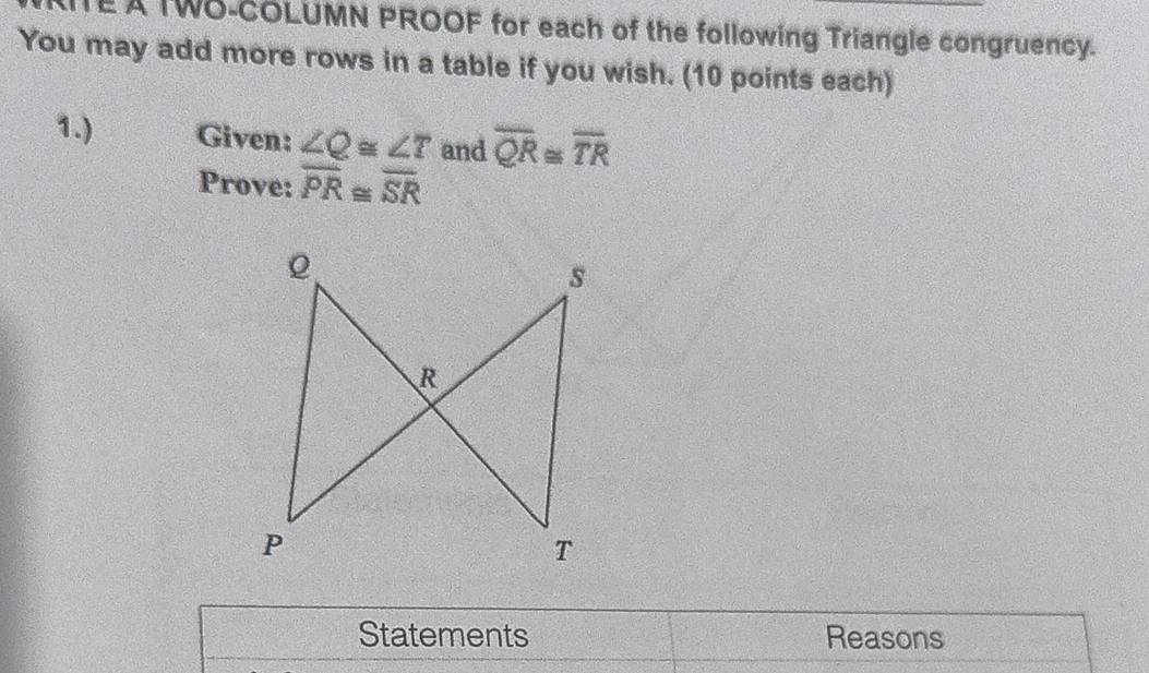 EA TWO-COLUMN PROOF for each of the following Triangle congruency. 
You may add more rows in a table if you wish. (10 points each) 
1.) Given: ∠ Q≌ ∠ T and overline QR≌ overline TR
Prove: overline PR≌ overline SR
s
R
P
T
Statements Reasons