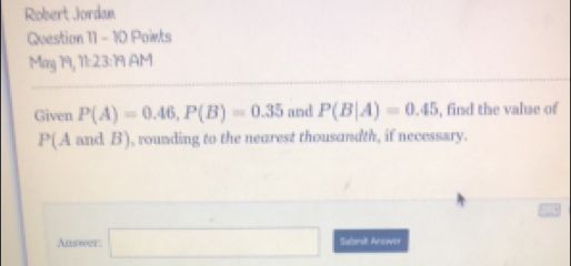 Robert Jordan 
Question 11 - 10 Points 
May 19, 11:23:191 AM 
Given P(A)=0.46, P(B)=0.35 and P(B|A)=0.45 , find the value of
P(A and B), rounding to the nearest thousandth, if necessary. 
Ans600t □ Sabnit Answer