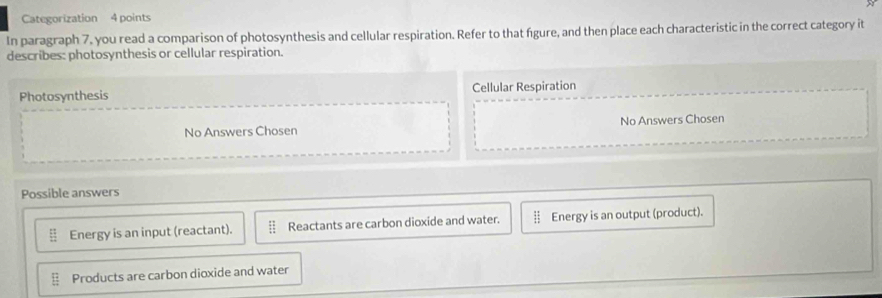 Categorization 4 points
In paragraph 7, you read a comparison of photosynthesis and cellular respiration. Refer to that figure, and then place each characteristic in the correct category it
describes: photosynthesis or cellular respiration.
Photosynthesis Cellular Respiration
No Answers Chosen No Answers Chosen
Possible answers
Energy is an input (reactant). Reactants are carbon dioxide and water. Energy is an output (product).
Products are carbon dioxide and water